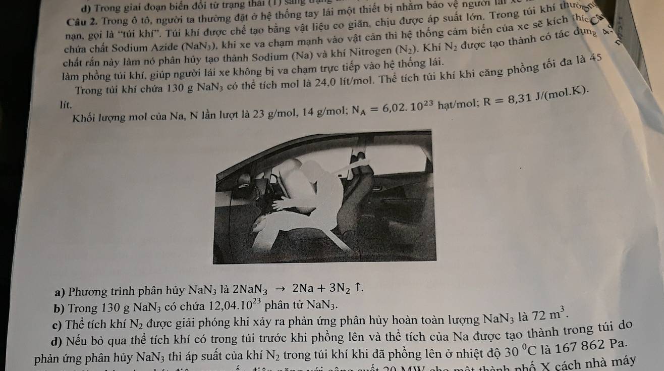 Trong giai đoạn biển đổi từ trạng thải (1) sang trậ
Câu 2. Trong ô tô, người ta thường đặt ở hệ thống tay lái một thiết bị nhằm báo vệ người lái 
nan, gọi là 'túi khí”, Túí khí được chế tạo bằng vật liệu co giãn, chịu được áp suất lớn. Trong túi khí thườợn
chứa chất Sodium Azide (NaN₃), khi xe va chạm mạnh vào vật cản thì hệ thống cảm biến của xe sẽ kích thíế h
chất rắn này làm nó phân hủy tạo thành Sodium (Na) và khí Nitrogen (N_2). Khí N_2 được tạo thành có tác dụng t
làm phồng túi khí, giúp người lái xe không bị va chạm trực tiếp vào hệ thống lái.
Trong túi khí chứa 130 g NaN₃ có thể tích mol là 24,0 lít/mol. Thhat e tích túi khí khi căng phồng tối đa là 4
lít. hạt/mol; R=8,31J/ /(mol K).
Khối lượng mol của Na, N lần lượt là 23 g/mol, 14 g/mol; N_A=6,02.10^(23)
a) Phương trình phân hủy NaN_3 là 2NaN_3to 2Na+3N_2uparrow .
b) Trong 130 g NaN_3 có chứa 12,04.10^(23) phân tử NaN_3.
c) Thể tích khí N_2 được giải phóng khi xảy ra phản ứng phân hủy hoàn toàn lượng NaN_3 là 72m^3.
d) Nếu bỏ qua thể tích khí có trong túi trước khi phồng lên và thể tích của Na được tạo thành trong túi do
phản ứng phân hủy NaN_3 thì áp suất của khí N_2 trong túi khí khi đã phồng lên ở nhiệt độ 30°C là 167 862 Pa.
hà h nhố   X   ách nhà máy