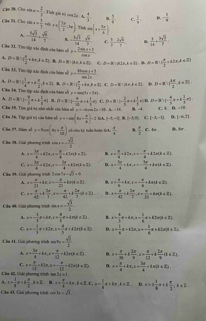 Cho sin a= 2/3 . Tính giá trị cos 2a A.  4/3 . B.  5/9 . C.  1/9 . D. - 1/9 .
Câu 31. Cho sin x= 5/7  với x∈ ( 5π /2 ;3π ).. Tính sin (x+ 5π /6 ).
A. - 5sqrt(3)/14 + sqrt(6)/7 . B. - 5sqrt(3)/14 - sqrt(6)/7 . C.  5/7 - 2sqrt(6)/7 . D.  5/14 + 3sqrt(2)/7 .
Câu 32. Tìm tập xác định của hàm số y= (2sin x+5)/cos x .
A. D=R|  π /2 +kπ ,k∈ Z. B. D=R/ kπ ,k∈ Z . C. D=R k2π ,k∈ Z ,D,D=Rvee   π /2 +k2π ,k∈ Z
Câu 33. Tìm tập xác định của hàm số y= (10cos x+5)/sin 2x .
A. D=R  1/4 π +k π /2 ,k∈ Z. B. D=R  π /2 +kπ ,k∈ Z . C. D=R kπ ,k∈ Z D. D=R|  kπ /2 ,k∈ Z .
Câu 34. Tìm tập xác định của hàm số y=tan (5x+5π ).
A. D=R - 9/5 π +k 1/5 π  ,B.D=R| - 9/10 π +k 1/5 π . C. D=Rvee  - 2/5 π +k 1/5 π  D.D=Rvee  - 4/5 π +k 1/5 π  .
Câu 35. Tìm giá trị nhỏ nhất của hàm số y=-6cos 2x-10. A. -16. B. -4 . C. 8 . D. −10 .
Câu 36. Tập giá trị của hàm số y=-sin (6x+ π /6 )-2 là A. [-5;-1].B.[-3;0].C.[-3;-1]. D. [-6;2].
Câu 37. Hàm số y=9cot (4x+ π /10 ) có chu kỳ tuần hoàn làA.  π /4 . B.  π /2 .C.4π . D. 8π .
Câu 38. Giải phương trình cos x=- sqrt(2)/2 .
A. x= 3π /4 +k2π ,x= π /4 +k2π (k∈ Z). B. x= π /4 +k2π ,x=- π /4 +k2π (k∈ Z).
C. x= 3π /4 +k2π ,x=- 3π /4 +k2π (k∈ Z). D. x= 3π /4 +kπ ,x=- 3π /4 +kπ (k∈ Z).
Câu 39. Giải phương trình 2cos 7x-sqrt(3)=0.
A. x= π /21 +kπ ,x=- π /21 +kπ (k∈ Z). B. x= π /6 +kπ ,x=- π /6 +kπ (k∈ Z).
C. x= π /42 +k 2π /7 ,x=- π /42 +k 2π /7 (k∈ Z) D. x= π /42 +k 2π /7 ,x= π /21 +kπ (k∈ Z).
Câu 40. Giải phương trình sin x=- sqrt(3)/2 .
A. x=- 1/3 π +kπ ,x= 4/3 π +kπ (k∈ Z). B. x= 4/3 π +kπ ,x= 1/6 π +k2π (k∈ Z).
C. x=- 1/3 π +k2π ,x= 4/3 π +k2π (k∈ Z). D. x= 1/6 π +k2π ,x=- 1/6 π +k2π (k∈ Z).
Câu 41. Giải phương trình sin 9x= sqrt(2)/2 .
A. x= 3π /4 +kπ ,x= π /12 +k2π (k∈ Z). B. x= π /36 +k 2π /9 ,x= π /12 +k 2π /9 (k∈ Z).
C. x= π /12 +k2π ,x=- π /12 +k2π (k∈ Z). D. x= π /4 +kπ ,x= 3π /4 +kπ (k∈ Z).
Câu 42. Giải phương trình tan 2x=1.
A. x= 1/8 π +k π /2 ,k∈ Z. B. x= π /4 +kπ ,k∈ Z.C.x= 1/8 π +kπ ,k∈ Z. D. x=±  1/8 π +k π /2 ,k∈ Z.
Câu 43. Giải phương trình cot 3x=sqrt(3).