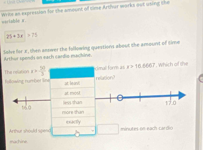 « Unit Overview
Write an expression for the amount of time Arthur works out using the
variable x.
25+3x>75
Solve for x, then answer the following questions about the amount of time
Arthur spends on each cardio machine.
The relation x> 50/3  cimal form as x>16.6667. Which of the
relation?
following number line at least
at most
less than
16.0
more than
exactly
Arthur should spend minutes on each cardio
machine.