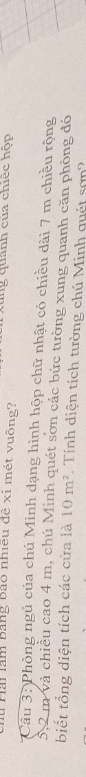 xung quánh của chiếc hộp 
u Hài làm bằng bảo nhiều đề xỉ mét vuông? 
* Câu 3: Phòng ngủ của chú Minh dạng hình hộp chữ nhật có chiều dài 7 m chiều rộng
5,2 m và chiều cao 4 m, chú Minh quét sơn các bức tường xung quanh căn phòng đó 
biết tổng diện tích các cửa là 10m^2 Tính diện tích tường chú Minh quét sơn?