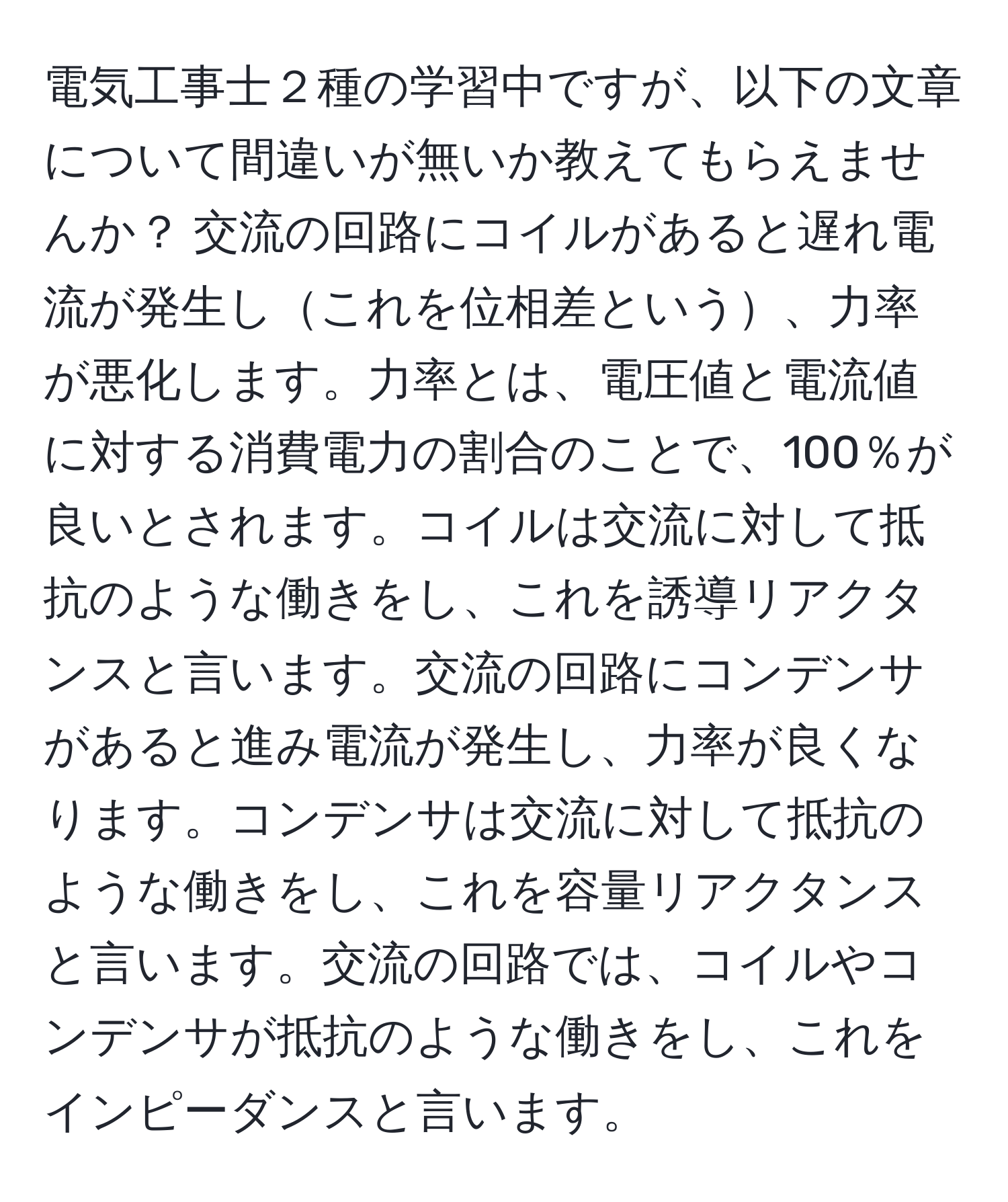 電気工事士２種の学習中ですが、以下の文章について間違いが無いか教えてもらえませんか？ 交流の回路にコイルがあると遅れ電流が発生しこれを位相差という、力率が悪化します。力率とは、電圧値と電流値に対する消費電力の割合のことで、100％が良いとされます。コイルは交流に対して抵抗のような働きをし、これを誘導リアクタンスと言います。交流の回路にコンデンサがあると進み電流が発生し、力率が良くなります。コンデンサは交流に対して抵抗のような働きをし、これを容量リアクタンスと言います。交流の回路では、コイルやコンデンサが抵抗のような働きをし、これをインピーダンスと言います。