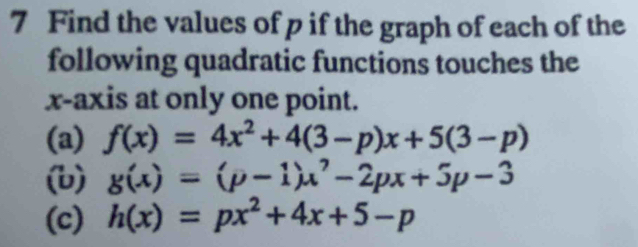 Find the values of p if the graph of each of the
following quadratic functions touches the
x-axis at only one point.
(a) f(x)=4x^2+4(3-p)x+5(3-p)
(b) g(x)=(p-1)x^7-2px+5p-3
(c) h(x)=px^2+4x+5-p