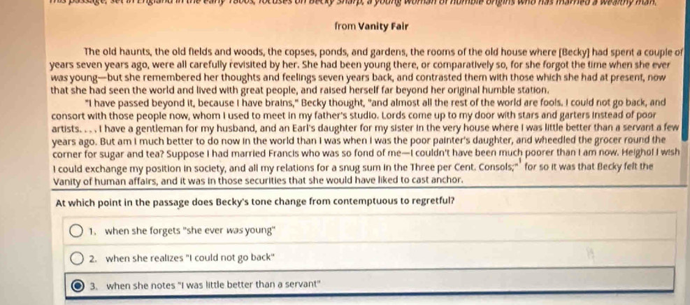 ecky sharp, a young woman of homble orgins who has marned a wealthy man.
from Vanity Fair
The old haunts, the old fields and woods, the copses, ponds, and gardens, the rooms of the old house where [Becky] had spent a couple of
years seven years ago, were all carefully revisited by her. She had been young there, or comparatively so, for she forgot the time when she ever
was young—but she remembered her thoughts and feelings seven years back, and contrasted them with those which she had at present, now
that she had seen the world and lived with great people, and raised herself far beyond her original humble station.
"I have passed beyond it, because I have brains," Becky thought, "and almost all the rest of the world are fools. I could not go back, and
consort with those people now, whom I used to meet in my father's studio. Lords come up to my door with stars and garters instead of poor
artists. . . I have a gentleman for my husband, and an Earl's daughter for my sister in the very house where I was little better than a servant a few
years ago. But am I much better to do now in the world than I was when I was the poor painter's daughter, and wheedled the grocer round the
corner for sugar and tea? Suppose I had married Francis who was so fond of me—I couldn't have been much poorer than I am now. Heighof I wish
I could exchange my position in society, and all my relations for a snug sum in the Three per Cent. Consols;"’ for so it was that Becky felt the
Vanity of human affairs, and it was in those securities that she would have liked to cast anchor.
At which point in the passage does Becky's tone change from contemptuous to regretful?
1. when she forgets "she ever was young"
2. when she realizes "I could not go back"
3. when she notes "I was little better than a servant"