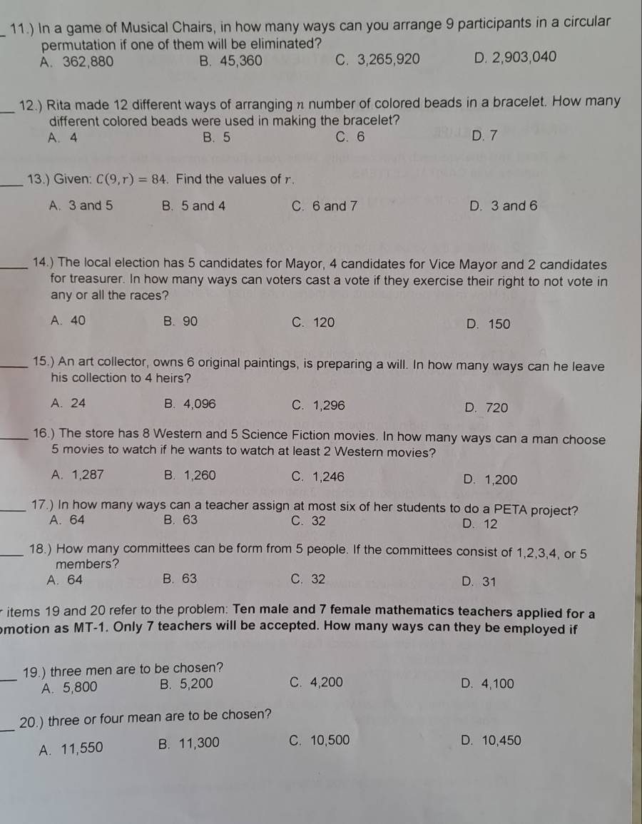 11.) In a game of Musical Chairs, in how many ways can you arrange 9 participants in a circular
permutation if one of them will be eliminated?
A. 362,880 B. 45,360 C. 3,265,920 D. 2,903,040
_12.) Rita made 12 different ways of arranging n number of colored beads in a bracelet. How many
different colored beads were used in making the bracelet?
A. 4 B. 5 C. 6 D. 7
_13.) Given: C(9,r)=84. Find the values of r.
A. 3 and 5 B. 5 and 4 C. 6 and 7 D. 3 and 6
_14.) The local election has 5 candidates for Mayor, 4 candidates for Vice Mayor and 2 candidates
for treasurer. In how many ways can voters cast a vote if they exercise their right to not vote in
any or all the races?
A. 40 B. 90 C. 120 D. 150
_15.) An art collector, owns 6 original paintings, is preparing a will. In how many ways can he leave
his collection to 4 heirs?
A. 24 B. 4,096 C. 1,296 D. 720
_16.) The store has 8 Western and 5 Science Fiction movies. In how many ways can a man choose
5 movies to watch if he wants to watch at least 2 Western movies?
A. 1,287 B. 1,260 C. 1,246 D. 1,200
_17.) In how many ways can a teacher assign at most six of her students to do a PETA project?
A. 64 B. 63 C. 32 D. 12
_18.) How many committees can be form from 5 people. If the committees consist of 1,2,3,4, or 5
members?
A. 64 B. 63 C. 32 D. 31
r items 19 and 20 refer to the problem: Ten male and 7 female mathematics teachers applied for a
motion as MT-1. Only 7 teachers will be accepted. How many ways can they be employed if
_
19.) three men are to be chosen?
A. 5,800 B. 5,200 C. 4,200 D. 4,100
_
20.) three or four mean are to be chosen?
A. 11,550 B. 11,300 C. 10,500 D. 10,450