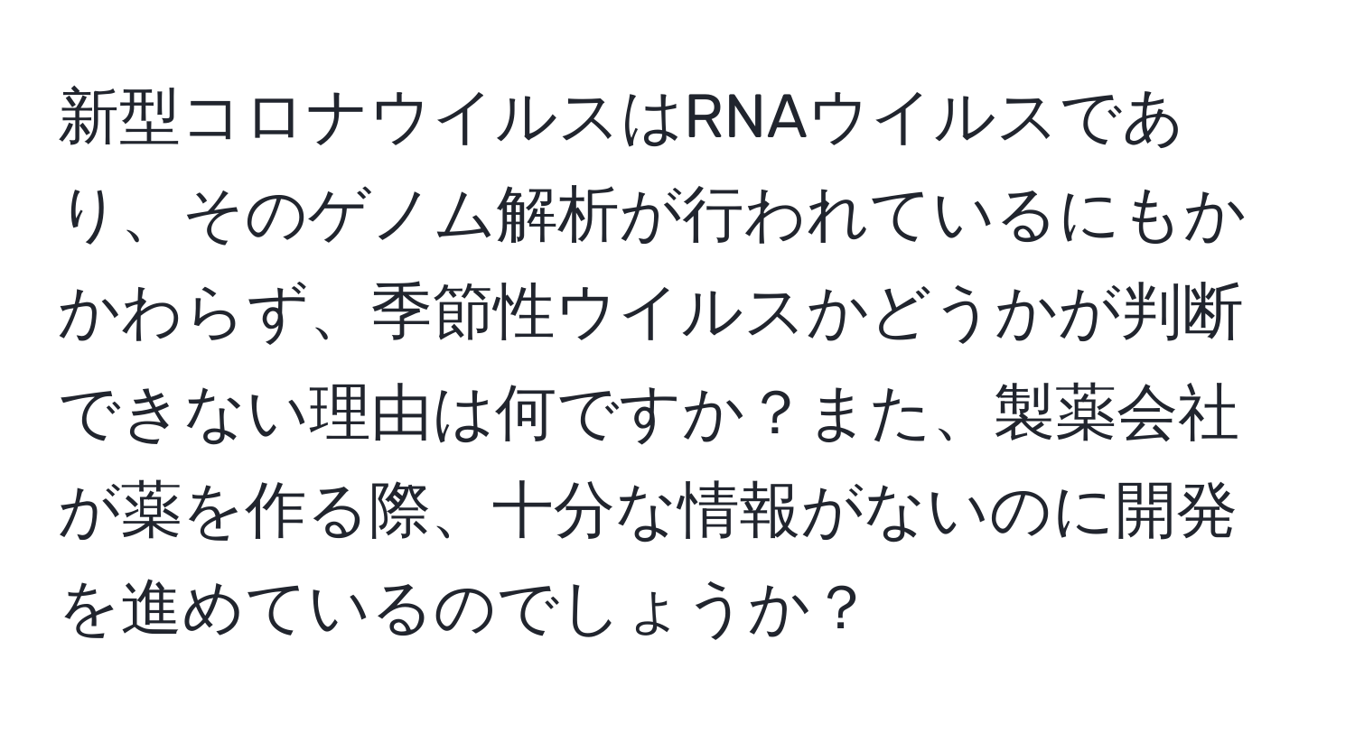 新型コロナウイルスはRNAウイルスであり、そのゲノム解析が行われているにもかかわらず、季節性ウイルスかどうかが判断できない理由は何ですか？また、製薬会社が薬を作る際、十分な情報がないのに開発を進めているのでしょうか？