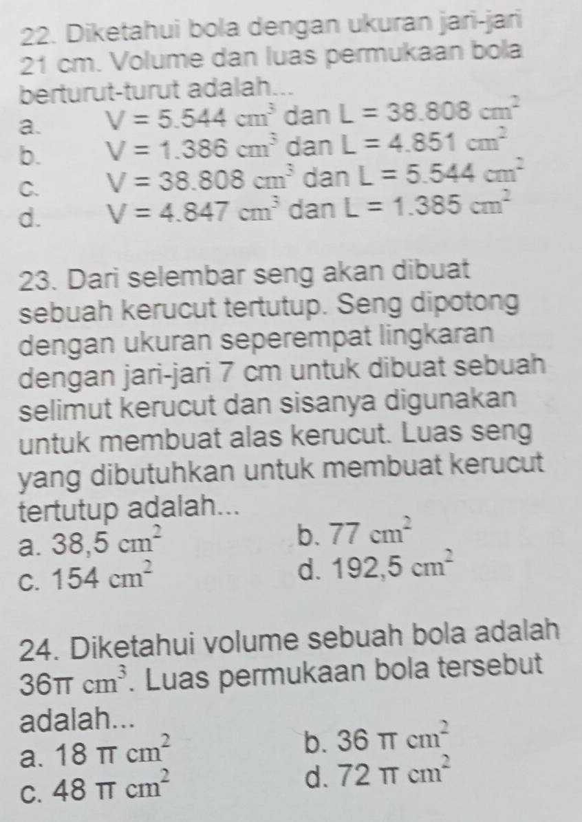 Diketahui bola dengan ukuran jari-jari
21 cm. Volume dan luas permukaan bola
berturut-turut adalah...
a. V=5.544cm^3 dan L=38.808cm^2
b. V=1.386cm^3 dan L=4.851cm^2
C. V=38.808cm^3 dan L=5.544cm^2
d. V=4.847cm^3 dan L=1.385cm^2
23. Dari selembar seng akan dibuat
sebuah kerucut tertutup. Seng dipotong
dengan ukuran seperempat lingkaran
dengan jari-jari 7 cm untuk dibuat sebuah
selimut kerucut dan sisanya digunakan
untuk membuat alas kerucut. Luas seng
yang dibutuhkan untuk membuat kerucut
tertutup adalah...
a. 38,5cm^2
b. 77cm^2
C. 154cm^2
d. 192,5cm^2
24. Diketahui volume sebuah bola adalah
36π cm^3. Luas permukaan bola tersebut
adalah...
a. 18π cm^2
b. 36π cm^2
C. 48π cm^2
d. 72π cm^2