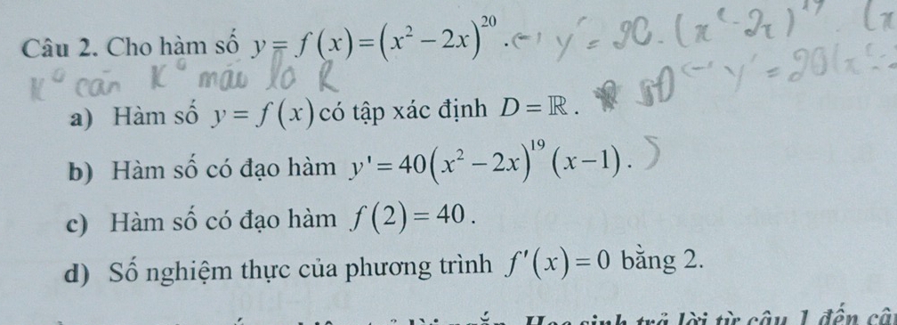 Cho hàm số y=f(x)=(x^2-2x)^20
a) Hàm số y=f(x) có tập xác định D=R. 
b) Hàm số có đạo hàm y'=40(x^2-2x)^19(x-1). 
c) Hàm số có đạo hàm f(2)=40. 
d) Số nghiệm thực của phương trình f'(x)=0 bằng 2. 
L trã lời từ câu 1 đến câ