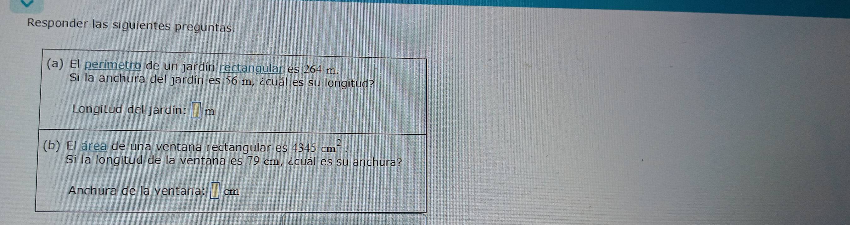 Responder las siguientes preguntas. 
(a) El perímetro de un jardín rectangular es 264 m. 
Si la anchura del jardín es 56 m, ¿cuál es su longitud? 
Longitud del jardín: □ m
(b) El área de una ventana rectangular es 4345cm^2. 
Si la longitud de la ventana es 79 cm, ¿cuál es su anchura? 
Anchura de la ventana: □ cm