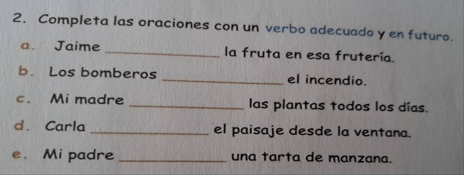 Completa las oraciones con un verbo adecuado y en futuro. 
a. Jaime _la fruta en esa frutería. 
b. Los bomberos _el incendio. 
c. Mi madre _las plantas todos los días. 
d. Carla _el paisaje desde la ventana. 
e. Mi padre _una tarta de manzana.