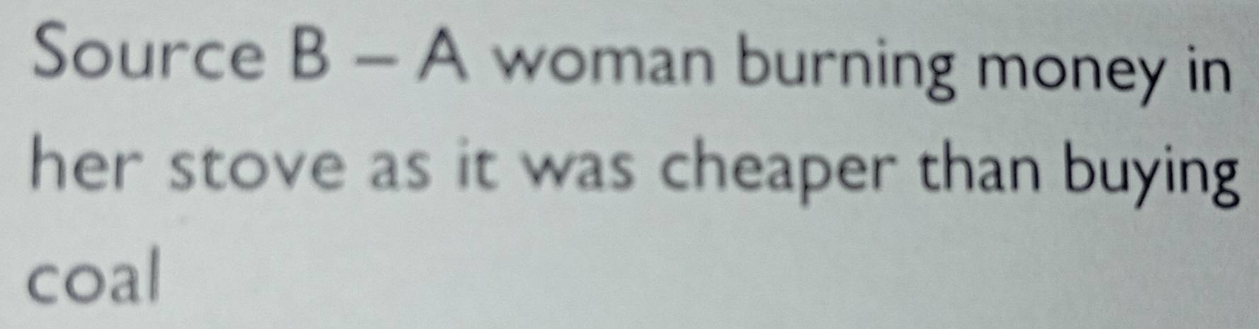 Source B-A woman burning money in 
her stove as it was cheaper than buying 
coal