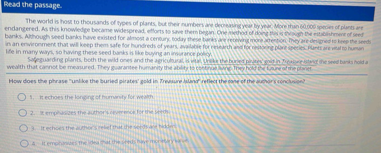 Read the passage.
The world is host to thousands of types of plants, but their numbers are decreasing year by year. More than 60,000 species of plants are
endangered. As this knowledge became widespread, efforts to save them began. One method of doing this is through the establishment of seed
banks. Although seed banks have existed for almost a century, today these banks are receiving more attention. They are designed to keep the seeds
in an environment that will keep them safe for hundreds of years, available for research and for restoring plant species. Plants are vital to human
life in many ways, so having these seed banks is like buying an insurance policy.
Sateguarding plants, both the wild ones and the agricultural, is vital. Unlike the buried pirates' gold in Treasure Island, the seed banks hold a
wealth that cannot be measured. They guarantee humanity the ability to continue living. They hold the future of the planet.
How does the phrase "unlike the buried pirates' gold in Treasure Island' reflect the tone of the author's conclusion?
1. It echoes the longing of humanity for wealth.
2. It emphasizes the author's reverence for the seeds.
3. It echoes the author's relief that the seeds are hidden.
4. It emphasizes the idea that the seeds have monetary value.