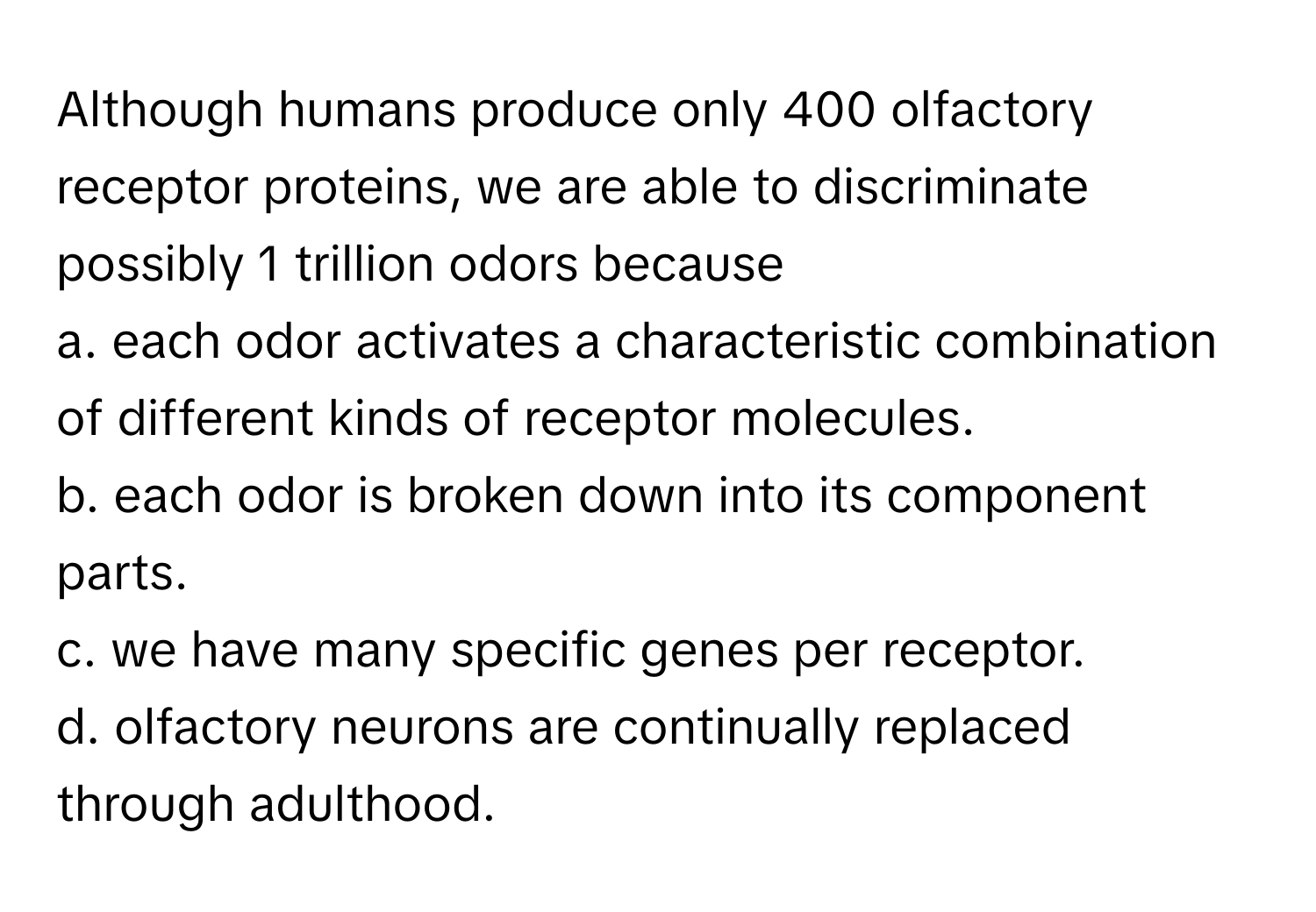 Although humans produce only 400 olfactory receptor proteins, we are able to discriminate possibly 1 trillion odors because 
a. each odor activates a characteristic combination of different kinds of receptor molecules.
b. each odor is broken down into its component parts.
c. we have many specific genes per receptor.
d. olfactory neurons are continually replaced through adulthood.