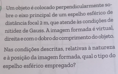 Um objeto é colocado perpendicularmente so- 
bre o eixo principal de um espelho esférico de 
distância focal 2 m, que atende às condições de 
nitidez de Gauss. A imagem formada é virtual, 
direita e com o dobro do comprimento do objeto. 
Nas condições descritas, relativas à natureza 
e à posição da imagem formada, qual o tipo do 
espelho esférico empregado?