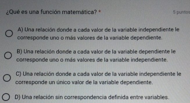 ¿Qué es una función matemática? * 5 puntos
A) Una relación donde a cada valor de la variable independiente le
corresponde uno o más valores de la variable dependiente.
B) Una relación donde a cada valor de la variable dependiente le
corresponde uno o más valores de la variable independiente.
C) Una relación donde a cada valor de la variable independiente le
corresponde un único valor de la variable dependiente.
D) Una relación sin correspondencia definida entre variables.