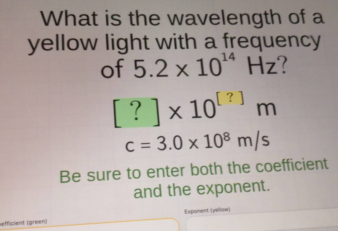 What is the wavelength of a 
yellow light with a frequency 
of 5.2* 10^(14)Hz
[?]* 10^([?])m
c=3.0* 10^8m/s
Be sure to enter both the coefficient 
and the exponent. 
efficient (green) Exponent (yellow)