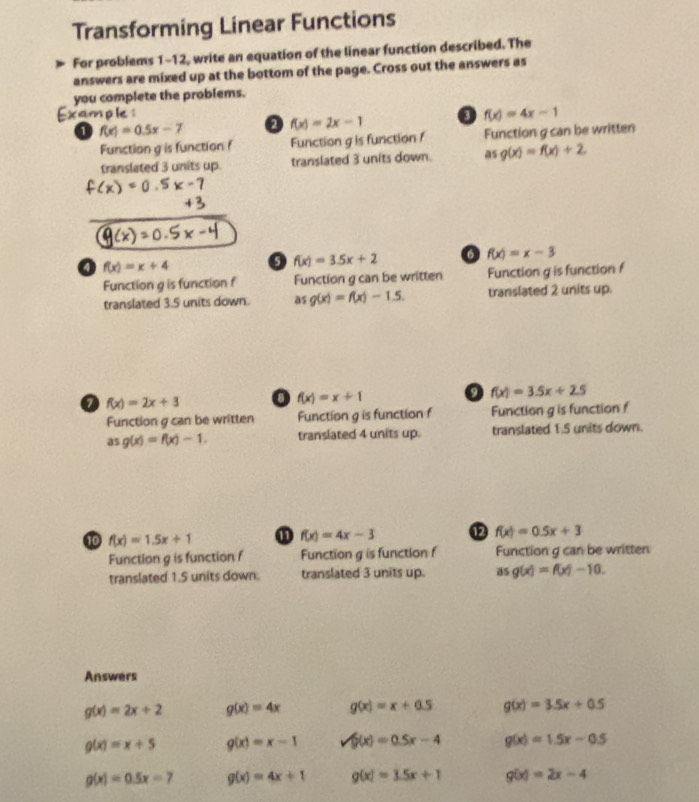 Transforming Linear Functions
For problems 1-12, write an equation of the linear function described. The
answers are mixed up at the bottom of the page. Cross out the answers as
you complete the problems.
ample o f(x)=4x-1
1 f(x)=0.5x-7 a f(x)=2x-1
Function g is function f Function g is function 1 Function g can be written
translated 3 units up. translated 3 units down. as g(x)=f(x)+2
o f(x)=x+4 o f(x)=3.5x+2 f(x)=x-3
Function g is function f Function g can be written Function g is function f
translated 3.5 units down. as g(x)=f(x)-1.5. translated 2 units up.
o f(x)=2x+3 0 f(x)=x+1 f(x)=3.5x+2.5
Function g can be written Function g is function f Function g is function f
as g(x)=f(x)-1. translated 4 units up. translated 1.5 units down.
10 f(x)=1.5x+1
f(x)=4x-3 12 f(x)=0.5x+3
Function g is function f Function g is function f Function g can be written
translated 1.5 units down. translated 3 units up. a 5 g(x)=f(x)-10. 
Answers
g(x)=2x+2 g(x)=4x g(x)=x+0.5 g(x)=3.5x+0.5
g(x)=x+5 g(x)=x-1 surd (x)=0.5x-4 g(x)=1.5x-0.5
g(x)=0.5x=7 g(x)=4x+1 g(x)=3.5x+1 g(x)=2x-4