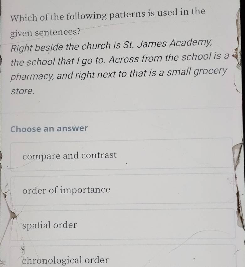 Which of the following patterns is used in the
given sentences?
Right beside the church is St. James Academy,
the school that I go to. Across from the school is a
pharmacy, and right next to that is a small grocery
store.
Choose an answer
compare and contrast
order of importance
spatial order
chronological order