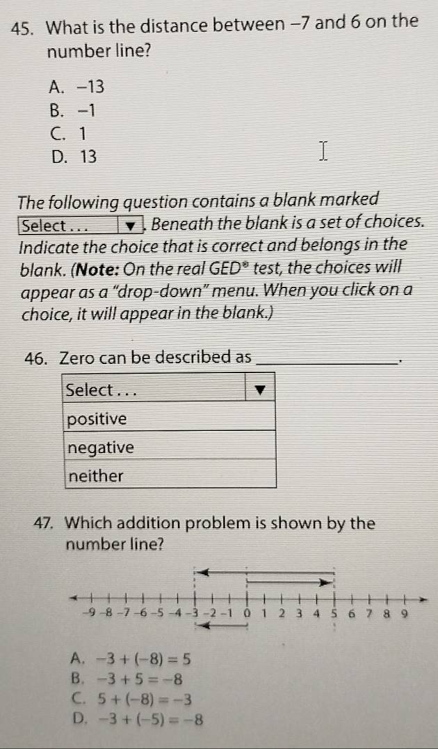 What is the distance between −7 and 6 on the
number line?
A. -13
B. -1
C. 1
D. 13
The following question contains a blank marked
Select . . . . Beneath the blank is a set of choices.
Indicate the choice that is correct and belongs in the
blank. (Note: On the real GED^(ast) test, the choices will
appear as a “drop-down” menu. When you click on a
choice, it will appear in the blank.)
46. Zero can be described as_
'
47. Which addition problem is shown by the
number line?
A. -3+(-8)=5
B. -3+5=-8
C. 5+(-8)=-3
D. -3+(-5)=-8