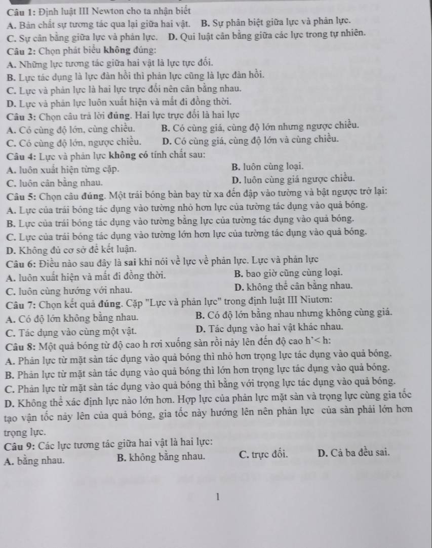 Định luật III Newton cho ta nhận biết
A. Bản chất sự tương tác qua lại giữa hai vật. B. Sự phân biệt giữa lực và phản lực.
C. Sự cân bằng giữa lực và phản lực. D. Qui luật cân bằng giữa các lực trong tự nhiên.
Câu 2: Chọn phát biểu không đúng:
A. Những lực tương tác giữa hai vật là lực tực đối.
B. Lực tác dụng là lực đàn hồi thì phản lực cũng là lực đàn hồi.
C. Lực và phản lực là hai lực trực đối nên cân bằng nhau.
D. Lực và phản lực luôn xuất hiện và mất đi đồng thời.
Câu 3: Chọn câu trả lời đúng. Hai lực trực đối là hai lực
A. Có cùng độ lớn, cùng chiều. B. Có cùng giá, cùng độ lớn nhưng ngược chiều.
C. Có cùng độ lớn, ngược chiều. D. Có cùng giá, cùng độ lớn và cùng chiều.
Câu 4: Lực và phản lực không có tính chất sau:
A. luôn xuất hiện từng cặp. B. luôn cùng loại.
C. luôn cân bằng nhau. D. luôn cùng giá ngược chiều.
Câu 5: Chọn câu đúng. Một trái bóng bàn bay từ xa đến đập vào tường và bật ngược trở lại:
A. Lực của trái bóng tác dụng vào tường nhỏ hơn lực của tường tác dụng vào quả bóng.
B. Lực của trái bóng tác dụng vào tường bằng lực của tường tác dụng vào quả bóng.
C. Lực của trái bóng tác dụng vào tường lớn hơn lực của tường tác dụng vào quả bóng.
D. Không đủ cơ sở để kết luận.
Câu 6: Điều nào sau đây là sai khi nói về lực về phản lực. Lực và phản lực
A. luôn xuất hiện và mất đi đồng thời. B. bao giờ cũng cùng loại.
C. luôn cùng hướng với nhau. D. không thể cân bằng nhau.
Câu 7: Chọn kết quả đúng. Cặp "Lực và phản lực" trong định luật III Niutơn:
A. Có độ lớn không bằng nhau. B. Có độ lớn bằng nhau nhưng không cùng giá.
C. Tác dụng vào cùng một vật. D. Tác dụng vào hai vật khác nhau.
Câu 8: Một quả bóng từ độ cao h rơi xuống sàn rồi nảy lên đến độ cao h^(^+) h:
A. Phản lực từ mặt sản tác dụng vào quả bóng thì nhỏ hơn trọng lực tác dụng vào quả bóng.
B. Phản lực từ mặt sản tác dụng vào quả bóng thì lớn hơn trọng lực tác dụng vào quả bóng.
C. Phản lực từ mặt sàn tác dụng vào quả bóng thì bằng với trọng lực tác dụng vào quả bóng.
D. Không thể xác định lực nào lớn hơn. Hợp lực của phản lực mặt sản và trọng lực cùng gia tốc
tạo vận tốc này lên của quả bóng, gia tốc này hướng lên nên phản lực của sản phải lớn hơn
trọng lực.
Câu 9: Các lực tương tác giữa hai vật là hai lực:
A. bằng nhau. B. không bằng nhau. C. trực đối. D. Cả ba đều sai.
1