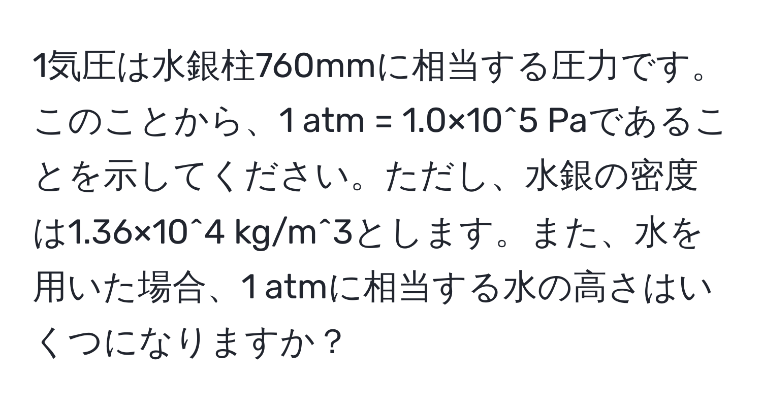 1気圧は水銀柱760mmに相当する圧力です。このことから、1 atm = 1.0×10^5 Paであることを示してください。ただし、水銀の密度は1.36×10^4 kg/m^3とします。また、水を用いた場合、1 atmに相当する水の高さはいくつになりますか？