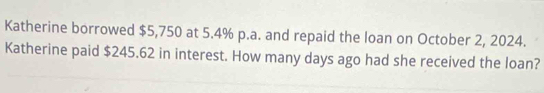 Katherine borrowed $5,750 at 5.4% p.a. and repaid the loan on October 2, 2024. 
Katherine paid $245.62 in interest. How many days ago had she received the loan?