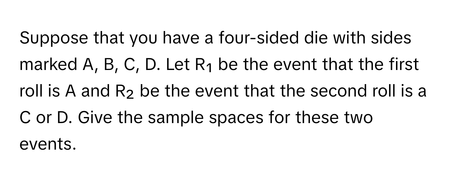 Suppose that you have a four-sided die with sides marked A, B, C, D. Let R₁ be the event that the first roll is A and R₂ be the event that the second roll is a C or D. Give the sample spaces for these two events.