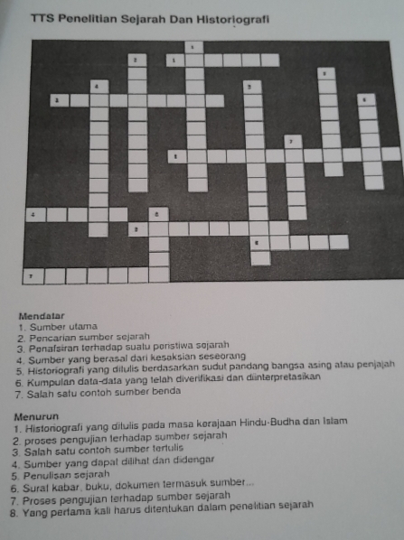 TTS Penelitian Sejarah Dan Historiografi 
Mendalar 
1. Sumber utama 
2. Pencarian sumber sejarah 
3. Ponafsiran terhadap sualu ponstiwa sejarah 
4. Sumber yang berasal dari kesaksian seseorang 
5. Historiografi yang ditulis berdasarkan sudut pandang bangsa asing atau penjajah 
6. Kumpulan data-data yang telah diverifikasi dan dünterpretasikan 
7. Salah safu contoh sumber benda 
Menurun 
1. Historiografi yang dilulis pada masa kerajaan Hindu-Budha dan Islam 
2. proses pengujian terhadap sumber sejarah 
3. Salah satu contoh sumber terfulis 
4. Sumber yang dapat dilihat dan didengar 
5. Penulisan sejarah 
6. Suraf kabar, buku, dokumen termasuk sumber... 
7. Proses pengujian terhadap sumber sejarah 
8. Yang perfama kali harus difentukan dalam penelitian sejarah