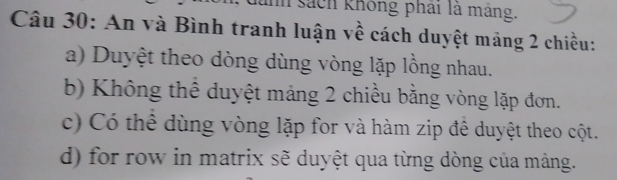 unh sách không phai là máng. 
Câu 30: An và Bình tranh luận về cách duyệt mảng 2 chiều: 
a) Duyệt theo dòng dùng vòng lặp lồng nhau. 
b) Không thể duyệt mảng 2 chiều bằng vòng lặp đơn. 
c) Có thể dùng vòng lặp for và hàm zip đề duyệt theo cột. 
d) for row in matrix sẽ duyệt qua từng dòng của mảng.