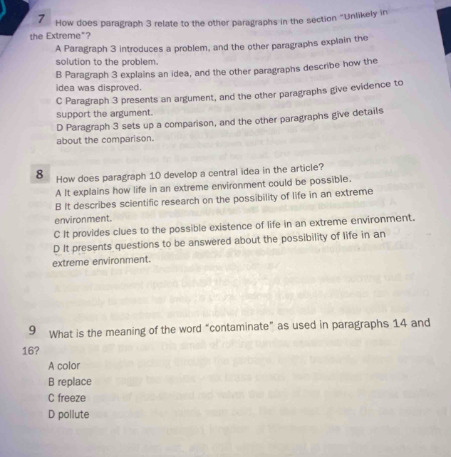 How does paragraph 3 relate to the other paragraphs in the section “Unlikely in
the Extreme"?
A Paragraph 3 introduces a problem, and the other paragraphs explain the
solution to the problem.
B Paragraph 3 explains an idea, and the other paragraphs describe how the
idea was disproved.
C Paragraph 3 presents an argument, and the other paragraphs give evidence to
support the argument.
D Paragraph 3 sets up a comparison, and the other paragraphs give details
about the comparison.
8 How does paragraph 10 develop a central idea in the article?
A It explains how life in an extreme environment could be possible.
B It describes scientific research on the possibility of life in an extreme
environment.
C It provides clues to the possible existence of life in an extreme environment.
D It presents questions to be answered about the possibility of life in an
extreme environment.
9 What is the meaning of the word “contaminate” as used in paragraphs 14 and
16?
A color
B replace
C freeze
D pollute