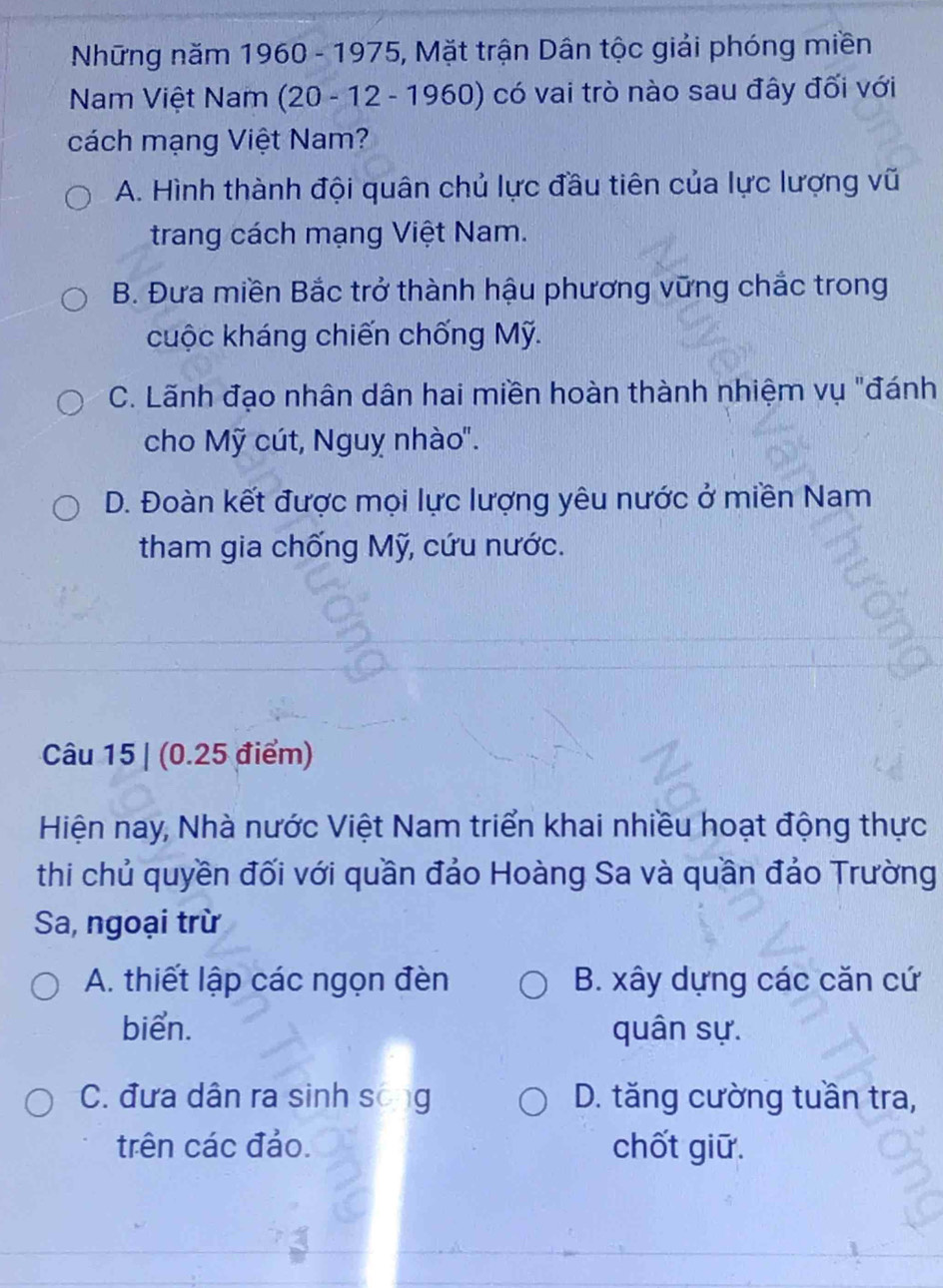 Những năm 1960 - 1975, Mặt trận Dân tộc giải phóng miền
Nam Việt Nam (20 - 12 - 1960) ở có vai trò nào sau đây đối với
cách mạng Việt Nam?
A. Hình thành đội quân chủ lực đầu tiên của lực lượng vũ
trang cách mạng Việt Nam.
B. Đưa miền Bắc trở thành hậu phương vững chắc trong
cuộc kháng chiến chống Mỹ.
C. Lãnh đạo nhân dân hai miền hoàn thành nhiệm vụ "đánh
cho Mỹ cút, Nguỵ nhào".
D. Đoàn kết được mọi lực lượng yêu nước ở miền Nam
tham gia chống Mỹ, cứu nước.
Câu 15 | (0.25 điểm)
Hiện nay, Nhà nước Việt Nam triển khai nhiều hoạt động thực
thi chủ quyền đối với quần đảo Hoàng Sa và quần đảo Trường
Sa, ngoại trừ
A. thiết lập các ngọn đèn B. xây dựng các căn cứ
biển. quân sự.
C. đưa dân ra sinh sống D. tăng cường tuần tra,
trên các đảo. chốt giữ.