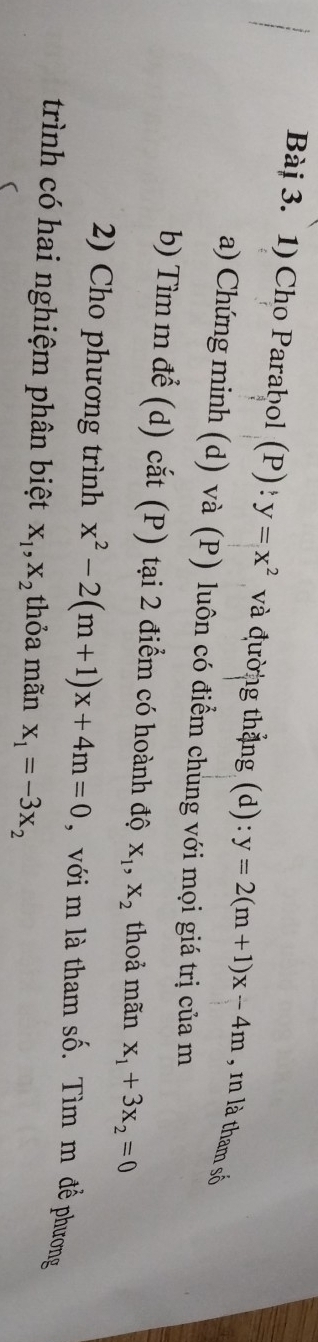 Cho Parabol (P) : y=x^2 và đường thắng (d): y=2(m+1)x-4m , n là tham số 
a) Chứng minh (d) và (P) luôn có điểm chung với mọi giá trị của m
b) Tìm m để (d) cắt (P) tại 2 điểm có hoành độ X_1, X_2 thoả mãn x_1+3x_2=0
2) Cho phương trình x^2-2(m+1)x+4m=0 , với m là tham số. Tìm m để phương 
trình có hai nghiệm phân biệt X_1, X_2 thỏa mãn x_1=-3x_2