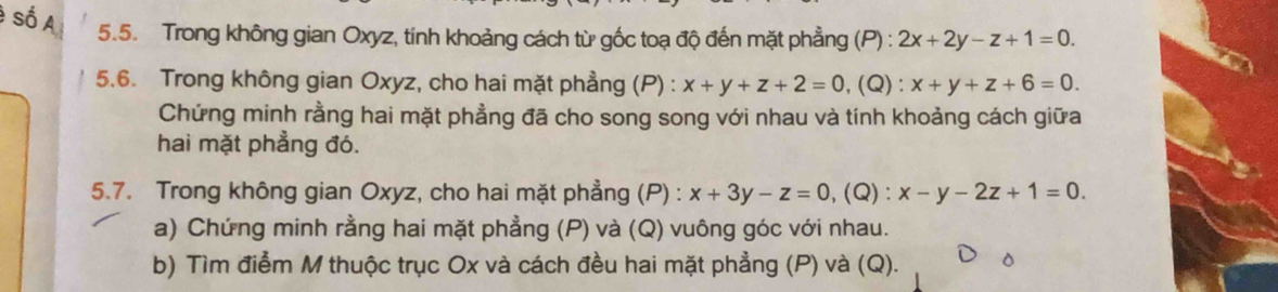 Trong không gian Oxyz, tính khoảng cách từ gốc toạ độ đến mặt phẳng (P): 2x+2y-z+1=0. 
5.6. Trong không gian Oxyz, cho hai mặt phẳng (P) : x+y+z+2=0 ,(Q) : x+y+z+6=0. 
Chứng minh rằng hai mặt phẳng đã cho song song với nhau và tính khoảng cách giữa 
hai mặt phẳng đó. 
5.7. Trong không gian Oxyz, cho hai mặt phẳng (P) : x+3y-z=0 , (Q) : x-y-2z+1=0. 
a) Chứng minh rằng hai mặt phẳng (P) và (Q) vuông góc với nhau. 
b) Tìm điểm M thuộc trục Ox và cách đều hai mặt phẳng (P) và (Q).