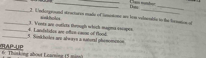 Class number: 
Date : 
_ 
_2. Underground structures made of limestone are less vulnerable to the formation of 
sinkholes. 
_3. Vents are outlets through which magma escapes. 
_4. Landslides are often cause of flood. 
_5. Sinkholes are always a natural phenomenon. 
RAP-UP 
6: Thinking about Learning (5 mins)