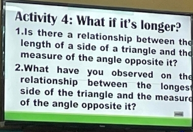 Activity 4: What if it's longer? 
1.Is there a relationship between the 
length of a side of a triangle and the 
measure of the angle opposite it? 
2.What have you observed on the 
relationship between the longes 
side of the triangle and the measure 
of the angle opposite it?