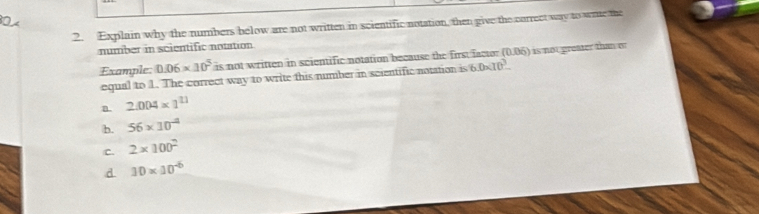 Explain why the numbers below are not written in scientific notation, then give the correct way to wite the
number in scientific notation
Example 0.06* 10^5 is not written in scientific notation because the first factor (0.06) is not greater than o
equal to 1. The correct way to write this number in scientific notation is 6.0* 10^3
a. 2.004* 1^(11)
b. 56* 10^(-4)
C. 2* 100^2
d 10* 10^(-6)