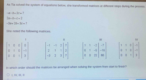 As Tia solved the system of equations below, she transformed matrices at different steps during the process.
-a-b+2c=7
2a+b+c=2
-3a+2b+3c=7
She noted the following matrices.
In which order should the matrices be arranged when solving the system from start to finish?
1, ⅣV, ⅢI,I