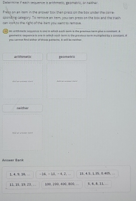 Determine if each sequence is arthmetic, geometric, or neither
Press on an item in the answer box then press on the box under the coie.
sponding catekory. To remove an item, you can press on the box and the tras"
can icon to the right of the item you want to remove
] An arch meti sequence is one in which each term is the arevious com plus a constant. A
goomeoric sequence is ane in which each term is the previous tern m alsphied by a canstant. I
you carnot find either of thase patterns, it will be neither.
arithmetic geometric
Bild as aanal dacl
neither
d no a nover t yr
Answer Bank
1. 4. 9, 16, . . , -16. - 10, - 4. 2, ... 15 ， 4.5, 1.35 、 0.405 ， ...
11, 15, 19, 23. . 100. 200, 400, 800,… 5, 6, 5, 11, .