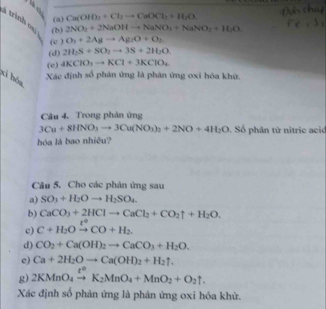 là ch
(a) Ca(OH)_2+Cl_2to CaOCl_2+H_2O. 
trình oxi (b)
2NO_2+2NaOHto NaNO_3+NaNO_2+H_2O. 
(c ) O_3+2Agto Ag_2O+O_2. 
(d) 2H_2S+SO_2to 3S+2H_2O. 
(e) 4KClO_3to KCl+3KClO_4
xì hóa
Xác định số phản ứng là phản ứng oxi hóa khử,
Câu 4. Trong phản ứng
3Cu+8HNO_3to 3Cu(NO_3)_2+2NO+4H_2O. Số phân tử nitric ació
hóa là bao nhiêu?
Câu 5. Cho các phản ứng sau
a) SO_3+H_2Oto H_2SO_4. 
b) CaCO_3+2HClto CaCl_2+CO_2uparrow +H_2O. 
c) C+H_2Oxrightarrow ?^0CO+H_2. 
d) CO_2+Ca(OH)_2to CaCO_3+H_2O. 
e) Ca+2H_2Oto Ca(OH)_2+H_2uparrow. 
g) 2KMnO_4xrightarrow t^0K_2MnO_4+MnO_2+O_2uparrow. 
Xác định số phản ứng là phản ứng oxi hóa khử.