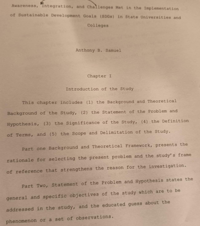 Awareness, Integration, and Challenges Met in the Implementation 
of Sustainable Development Goals (SDGs) in State Universities and 
Colleges 
Anthony B. Samuel 
Chapter I 
Introduction of the Study 
This chapter includes (1) the Background and Theoretical 
Background of the Study, (2) the Statement of the Problem and 
Hypothesis, (3) the Significance of the Study, (4) the Definition 
of Terms, and (5) the Scope and Delimitation of the Study. 
Part one Background and Theoretical Framework, presents the 
rationale for selecting the present problem and the study's frame 
of reference that strengthens the reason for the investigation. 
Part Two, Statement of the Problem and Hypothesis states the 
general and specific objectives of the study which are to be 
addressed in the study, and the educated guess about the 
phenomenon or a set of observations.