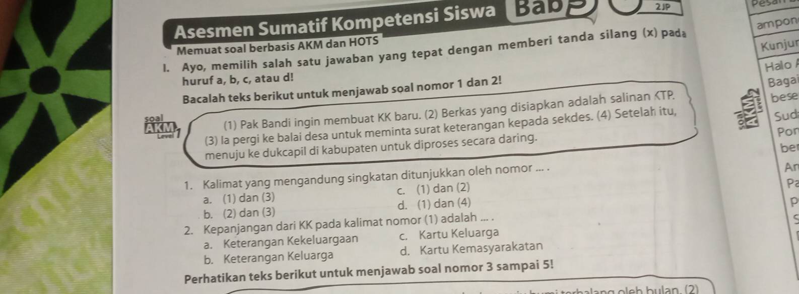 2JP
Asesmen Sumatif Kompetensi Siswa Babp Pesa
ampon
Memuat soal berbasis AKM dan HOTS
Kunjur
1. Ayo, memilih salah satu jawaban yang tepat dengan memberi tanda silang (x) pada
Halo A
huruf a, b, c, atau d!
Bacalah teks berikut untuk menjawab soal nomor 1 dan 2!
Bagai
akn (1) Pak Bandi ingin membuat KK baru. (2) Berkas yang disiapkan adalah salinan KTP.
bese
soal
21 (3) la pergi ke balai desa untuk meminta surat keterangan kepada sekdes. (4) Setelah itu,
a Sud
menuju ke dukcapil di kabupaten untuk diproses secara daring. Por
be
1. Kalimat yang mengandung singkatan ditunjukkan oleh nomor ... .
An
a. (1) dan (3) c. (1) dan (2)
Pa
b. (2) dan (3) d. (1) dan (4)
2. Kepanjangan dari KK pada kalimat nomor (1) adalah ... . p
a. Keterangan Kekeluargaan c. Kartu Keluarga C
b. Keterangan Keluarga d. Kartu Kemasyarakatan
Perhatikan teks berikut untuk menjawab soal nomor 3 sampai 5!
əlang oleh bulan. (2)