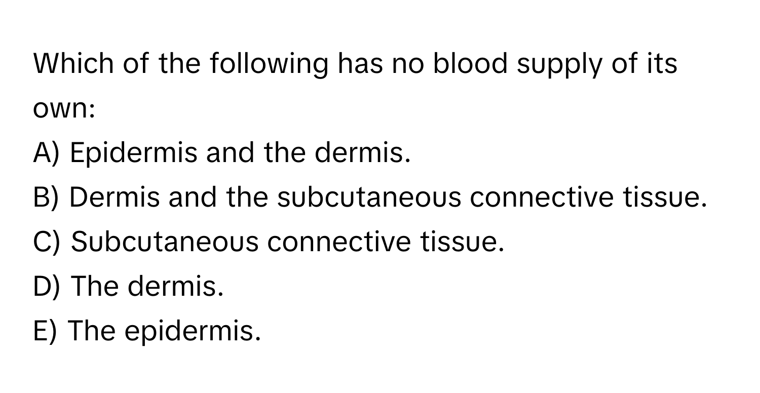 Which of the following has no blood supply of its own:

A) Epidermis and the dermis.
B) Dermis and the subcutaneous connective tissue.
C) Subcutaneous connective tissue.
D) The dermis.
E) The epidermis.