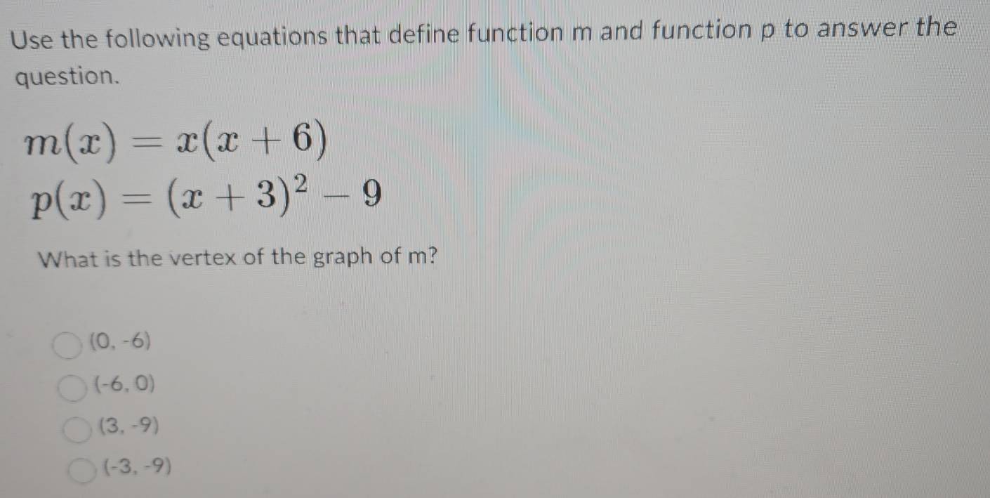 Use the following equations that define function m and function p to answer the
question.
m(x)=x(x+6)
p(x)=(x+3)^2-9
What is the vertex of the graph of m?
(0,-6)
(-6,0)
(3,-9)
(-3,-9)