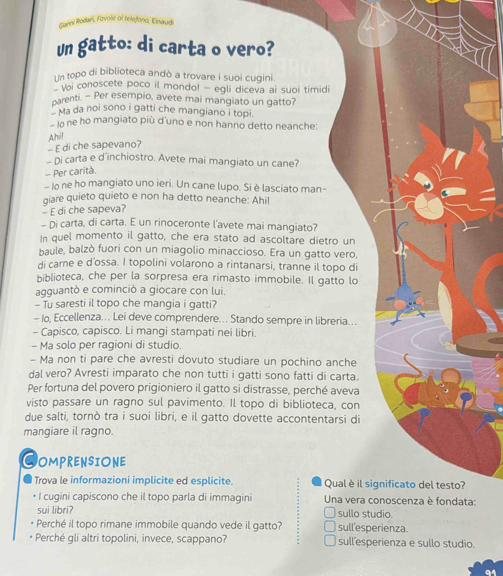 Gianni Rodari, Favole αl telefono, Einaudi
un gatto: di carta o vero?
Un topo di biblioteca andò a trovare i suoi cuqini.
- Voi conoscete poco il mondo! - egli diceva ai suoi timidi
parenti. - Per esempio, avete mai mangiato un gatto?
- Ma da noi sono i gatti che mangiano i topi.
~ lo ne ho mangiato più d’uno e non hanno detto neanche:
Ahi!
- E di che sapevano?
- Di carta e d'inchiostro. Avete mai mangiato un cane?
- Per carità.
- Io ne ho mangiato uno ieri. Un cane lupo. Si è lasciato man-
qiare quieto quieto e non ha detto neanche: Ahil
- E di che sapeva?
- Di carta, di carta. E un rinoceronte l’avete mai mangiato?
In quel momento il gatto, che era stato ad ascoltare dietro un
baule, balzò fuori con un miagolio minaccioso. Era un gatto vero,
di carne e d’ossa. I topolini volarono a rintanarsi, tranne il topo di
biblioteca, che per la sorpresa era rimasto immobile. Il gatto lo
agguantò e cominciò a giocare con lui.
- Tu saresti il topo che mangia i gatti?
- Io, Eccellenza. Lei deve comprendere. Stando sempre in libreria...
- Capisco, capisco. Li mangi stampati nei libri.
- Ma solo per ragioni di studio.
- Ma non ti pare che avresti dovuto studiare un pochino anche
dal vero? Avresti imparato che non tutti i gatti sono fatti di carta.
Per fortuna del povero prigioniero il gatto si distrasse, perché aveva
visto passare un ragno sul pavimento. Il topo di biblioteca, con
due salti, tornò tra i suoi libri, e il gatto dovette accontentarsi di
mangiare il ragno.
COMPRENSIONE
Trova le informazioni implicite ed esplicite. Qual è il significato del testo?
I cugini capiscono che il topo parla di immagini  Una vera conoscenza è fondata:
sui libri? sullo studio.
Perché il topo rimane immobile quando vede il gatto? sull’esperienza.
Perché gli altri topolini, invece, scappano? sull’esperienza e sullo studio.
a