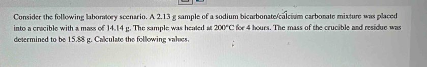 Consider the following laboratory scenario. A 2.13 g sample of a sodium bicarbonate/calcium carbonate mixture was placed 
into a crucible with a mass of 14.14 g. The sample was heated at 200°C for 4 hours. The mass of the crucible and residue was 
determined to be 15.88 g. Calculate the following values.