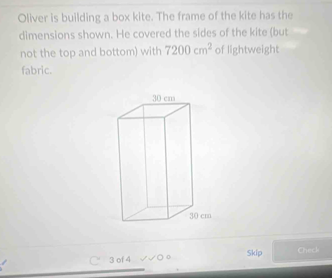 Oliver is building a box kite. The frame of the kite has the 
dimensions shown. He covered the sides of the kite (but 
not the top and bottom) with 7200cm^2 of lightweight 
fabric. 
Skip Check 
M 3 of 4