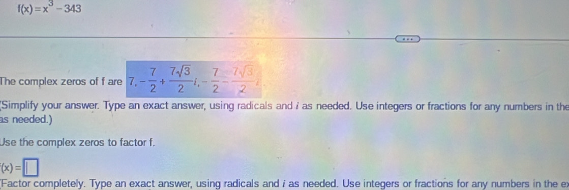 f(x)=x^3-343
The complex zeros of f are 7, - 7/2 + 7sqrt(3)/2 i, - 7/2 - 7sqrt(3)/2 i. 
Simplify your answer. Type an exact answer, using radicals and i as needed. Use integers or fractions for any numbers in the 
as needed.) 
Use the complex zeros to factor f.
(x)=□
(Factor completely. Type an exact answer, using radicals and i as needed. Use integers or fractions for any numbers in the ex