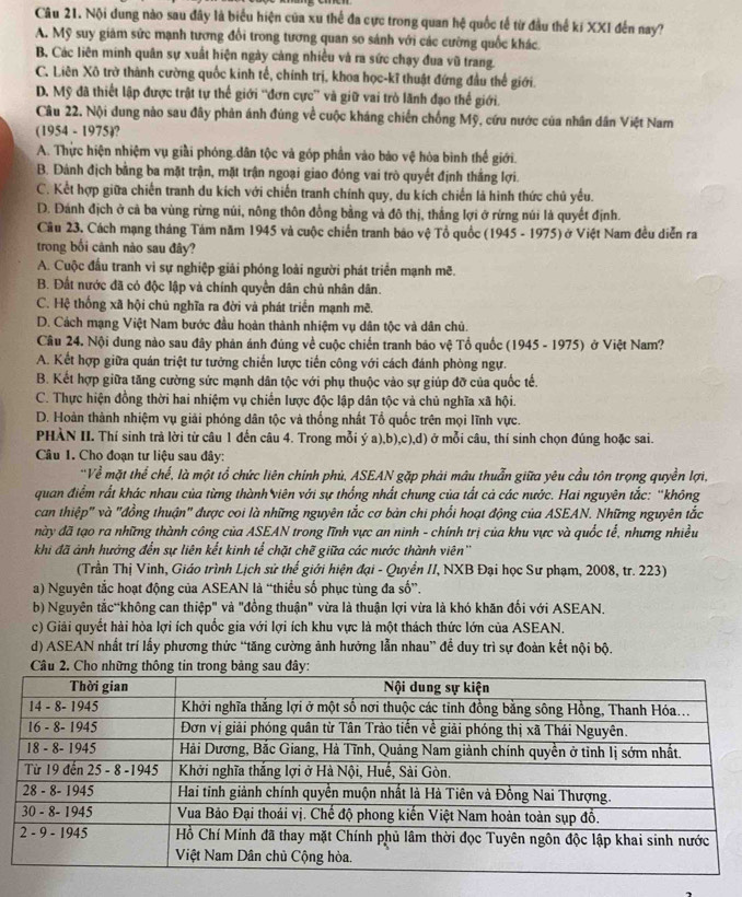 Nội dung nào sau đây là biểu hiện của xu thể đa cực trong quan hệ quốc tế từ đầu thế ki XXI đến nay?
A. Mỹ suy giám sức mạnh tương đổi trong tương quan so sánh với các cường quốc khác.
B. Các liên minh quân sự xuất hiện ngày cảng nhiều và ra sức chạy đua vũ trang.
C. Liên Xô trờ thành cường quốc kinh tế, chính trị, khoa học-kĩ thuật đứng đầu thế giới.
D. Mỹ đã thiết lập được trật tự thể giới “đơn cực” và giữ vai trò lãnh đạo thể giới.
Câu 22. Nội dung nào sau đây phản ánh đùng về cuộc kháng chiến chống Mỹ, cứu nước của nhân dân Việt Nam
(1954 - 1975)?
A. Thực hiện nhiệm vụ giải phóng dân tộc và góp phần vào bảo vệ hòa bình thế giới.
B. Đảnh địch bằng ba mặt trận, mặt trận ngoại giao đóng vai trò quyết định thắng lợi.
C. Kết hợp giữa chiến tranh du kích với chiến tranh chính quy, du kích chiến là hình thức chủ yếu.
D. Đánh địch ở cả ba vùng rừng núi, nông thôn đồng bằng và đô thị, thẳng lợi ở rừng núi là quyết định.
Câu 23. Cách mạng tháng Tám năm 1945 và cuộc chiến tranh báo vệ Tổ quốc (1945 - 1975) ở Việt Nam đều diễn ra
trong bối cảnh nào sau đây?
A. Cuộc đầu tranh vi sự nghiệp giải phóng loài người phát triển mạnh mẽ.
B. Đất nước đã có độc lập và chính quyền dân chủ nhân dân.
C. Hệ thống xã hội chủ nghĩa ra đời và phát triển mạnh mẽ.
D. Cách mạng Việt Nam bước đầu hoàn thành nhiệm vụ dân tộc và dân chủ.
Câu 24. Nội dung nào sau đây phản ánh đúng về cuộc chiến tranh báo vệ Tổ quốc (1945 - 1975) ở Việt Nam?
A. Kết hợp giữa quán triệt tư tưởng chiến lược tiến công với cách đánh phòng ngự.
B. Kết hợp giữa tăng cường sức mạnh dân tộc với phụ thuộc vào sự giúp đỡ của quốc tế.
C. Thực hiện đồng thời hai nhiệm vụ chiến lược độc lập dân tộc và chủ nghĩa xã hội.
D. Hoàn thành nhiệm vụ giải phóng dân tộc và thống nhất Tổ quốc trên mọi lĩnh vực.
PHÀN II. Thí sinh trà lời từ câu 1 đến câu 4. Trong mỗi ý a),b),c),d) ở mỗi câu, thí sinh chọn đúng hoặc sai.
Câu 1. Cho đoạn tư liệu sau đây:
'Về mặt thể chế, là một tổ chức liên chính phủ, ASEAN gặp phải mâu thuẫn giữa yêu cầu tôn trọng quyền lợi,
quan điểm rất khác nhau của từng thành viên với sự thống nhất chung của tất cả các nước. Hai nguyên tắc: “không
can thiệp" và "đồng thuận" được coi là những nguyên tắc cơ bản chi phối hoạt động của ASEAN. Những nguyên tắc
này đã tạo ra những thành công của ASEAN trong lĩnh vực an ninh - chính trị của khu vực và quốc tế, nhưng nhiều
khi đã ảnh hưởng đến sự liên kết kinh tể chặt chẽ giữa các nước thành viên''
(Trần Thị Vinh, Giáo trình Lịch sử thế giới hiện đại - Quyển II, NXB Đại học Sư phạm, 2008, tr. 223)
a) Nguyên tắc hoạt động của ASEAN là “thiều số phục tùng đa số”.
b) Nguyên tắc“không can thiệp" và "đồng thuận" vừa là thuận lợi vừa là khó khăn đối với ASEAN.
c) Giải quyết hải hòa lợi ích quốc gia với lợi ích khu vực là một thách thức lớn của ASEAN.
d) ASEAN nhất trí lấy phương thức “tăng cường ảnh hưởng lẫn nhau” để duy trì sự đoàn kết nội bộ.
Câu 2. Cho những thông tin trong bảng sau đây: