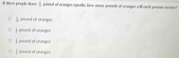 If three people share b a pound of oranges squally, how many pounds of granges will each preson recdnet
 1/17  pound of oranges
pound of oranges
pound of oranges
||
pound of oranges