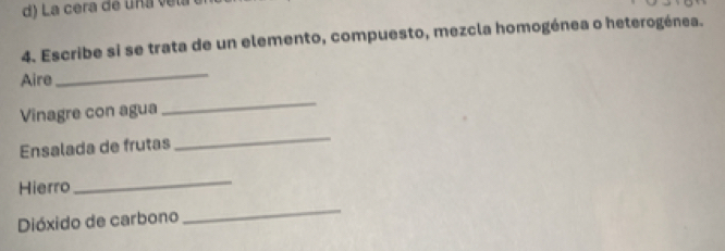 La cera de una ve 
4. Escribe si se trata de un elemento, compuesto, mezcla homogénea o heterogénea. 
Aire 
_ 
Vinagre con agua 
_ 
Ensalada de frutas 
_ 
Hierro 
_ 
Dióxido de carbono 
_