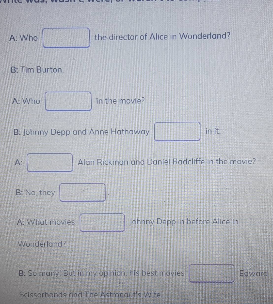 A: Who the director of Alice in Wonderland? 
B: Tim Burton. 
A: Who □ (30° in the movie? 
B: Johnny Depp and Anne Hathaway □ in it. 
A: □ Alan Rickman and Daniel Radcliffe in the movie? 
B: No, they □ 
A: What movies □ Johnny Depp in before Alice in 
Wonderland? 
B: So many! But in my opinion, his best movies □ Edward 
Scissorhands and The Astronaut's Wife.